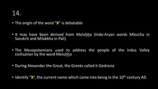 14.
• The origin of the word “X” is debatable
• It may have been derived from Meluḫḫa (Indo-Aryan words Mleccha in
Sanskrit and Milakkha in Pali)
• The Mesopotamians used to address the people of the Indus Valley
civilisation by the word Meluḫḫa
• During Alexander the Great, the Greeks called it Gedrosia
• Identify “X”, the current name which came into being in the 10th century AD
 