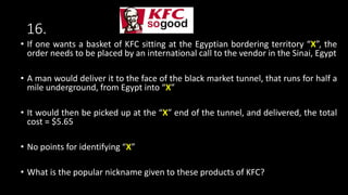 16.
• If one wants a basket of KFC sitting at the Egyptian bordering territory “X”, the
order needs to be placed by an international call to the vendor in the Sinai, Egypt
• A man would deliver it to the face of the black market tunnel, that runs for half a
mile underground, from Egypt into “X”
• It would then be picked up at the “X” end of the tunnel, and delivered, the total
cost = $5.65
• No points for identifying “X”
• What is the popular nickname given to these products of KFC?
 