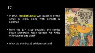 17.
• In 1964, Indrajal Comics was launched by the
Times of India, along with Bennett &
Coleman
• From the 33rd issue onwards, the comics
began Mandrake, Flash Gordon, Rip Kirby,
Mike Nomad and Garth
• What did the first 32 editions contain?
 