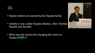 18.
• Toyota motors are owned by the Toyoda family
• Initially it was called Toyoda Motors, after Kiichiko
Toyoda, the founder
• What was the reason for changing the name to
Toyota (トヨタ )?
 