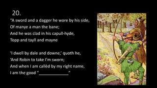 20.
“A sword and a dagger he wore by his side,
Of manye a man the bane;
And he was clad in his capull-hyde,
Topp and tayll and mayne
‘I dwell by dale and downe,’ quoth he,
‘And Robin to take I’m sworn;
And when I am callèd by my right name,
I am the good “_____________”
 