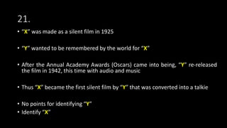 21.
• “X” was made as a silent film in 1925
• “Y” wanted to be remembered by the world for “X”
• After the Annual Academy Awards (Oscars) came into being, “Y” re-released
the film in 1942, this time with audio and music
• Thus “X” became the first silent film by “Y” that was converted into a talkie
• No points for identifying “Y”
• Identify “X”
 
