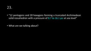 23.
• “12 pentagons and 20 hexagons forming a truncated Archimedean
solid icosahedron with a pressure of 8.7 to 16.1 psi at sea level”
• What are we talking about?
 