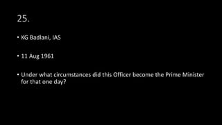25.
• KG Badlani, IAS
• 11 Aug 1961
• Under what circumstances did this Officer become the Prime Minister
for that one day?
 