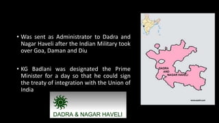 • Was sent as Administrator to Dadra and
Nagar Haveli after the Indian Military took
over Goa, Daman and Diu
• KG Badlani was designated the Prime
Minister for a day so that he could sign
the treaty of integration with the Union of
India
 