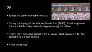 26.
• Ballast are used to lay railway tracks
• During the laying of the Lahore-Karachi line (1856), British engineers
John and Bill Brunton had a shortage of supply for ballast
• Finally they managed ballast from a source, that accounted for the
ballast for a 93-mile section
• Name the source
 