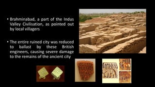 • Brahminabad, a part of the Indus
Valley Civilisation, as pointed out
by local villagers
• The entire ruined city was reduced
to ballast by these British
engineers, causing severe damage
to the remains of the ancient city
 