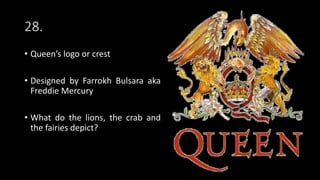 28.
• Queen’s logo or crest
• Designed by Farrokh Bulsara aka
Freddie Mercury
• What do the lions, the crab and
the fairies depict?
 