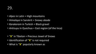 29.
• Alpes in Latin = High mountains
• Himalaya in Sanskrit = Snowy abode
• Karakoram in Turkish = Black gravel
• Antisuyu in Quechua = East region (of the Inca)
• “X” in Tibetan = Precious Jewel of Snows
• Identification of “X” is not required
• What is “X” popularly known as
 