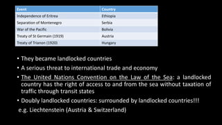 • They became landlocked countries
• A serious threat to international trade and economy
• The United Nations Convention on the Law of the Sea: a landlocked
country has the right of access to and from the sea without taxation of
traffic through transit states
• Doubly landlocked countries: surrounded by landlocked countries!!!
e.g. Liechtenstein (Austria & Switzerland)
Event Country
Independence of Eritrea Ethiopia
Separation of Montenegro Serbia
War of the Pacific Bolivia
Treaty of St Germain (1919) Austria
Treaty of Trianon (1920) Hungary
 