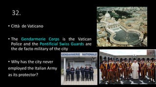 32.
• Città de Vaticano
• The Gendarmerie Corps is the Vatican
Police and the Pontificial Swiss Guards are
the de facto military of the city
• Why has the city never
employed the Italian Army
as its protector?
 