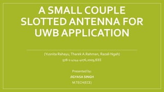 A SMALL COUPLE
SLOTTED ANTENNA FOR
UWB APPLICATION
(Yusnita Rahayu,Tharek A.Rahman, Razali Ngah)
978-1-4244-4076,2009,IEEE
Presented by:
JIGYASA SINGH
M.TECH(ECE)
 