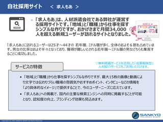 • 「地域」と「職種」から仕事を探すシンプルな作りですが、最大15枚の画像と動画によ
り文字では伝わりづらい職場の雰囲気やおすすめポイント、インタビューなどの情報を
「より具体的なイメージ」で提供することで、今のユーザーニーズに応えています。
• 「求人もあ」への掲載で、国内の主要な検索エンジンへの同時に掲載することが可能
となり、認知度の向上、ブランディング効果も見込めます。
サービスの特徴
» 「求人もあ」は、人材派遣会社である弊社が運営す
る採用サイトです。「地域」と「職種」から仕事を探す
シンプルな作りですが、おかげさまで月間34,000
人を超える新規ユーザーが訪れるサイトとなりました。
Copyright (C) 2021 SANKYO GROUP All Rights Reserved.
自社採用サイト ＜ 求人もあ ＞
「求人もあ」に訪れるユーザーは25才～44才の 若年層、ミドル層が多く、全体のおよそ６割を占めていま
す。男女の比率はおよそ半々となっており、獲得が難しいとされる若年層～ミドル層の男女どちらも集客す
ることに成功しました。
▽無料掲載サービスを活用した「成果報酬型」
人材紹介サービスをご活用いただけます。
 