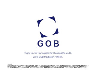 Thank you for your support for changing the world.
We’re GOB Incubation Partners.
• 留意事項
本資料は当該テーマについての情報提供を目的としております。本情報を通じて提供されるコンテンツ等を信頼するか否か、取引等を行うか否かは全て本情報利用者の皆様ご自身の責任の下で
判断いただくものとし、弊社は、コンテンツ等を利用してまたは参考にして本情報利用者の皆様が行った投資、売買、借入その他一切の取引または事業等の結果につき一切責任を負いません。
また、第三者の提供するコンテンツ等に関する苦情、クレームまたは紛争については、本情報利用者の皆様と当該第三者との間で解決していただくものとし、弊社は一切関与いたしません。
 