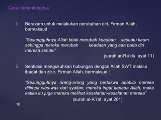 10
Cara menentangnya :
i. Berazam untuk melakukan perubahan diri. Firman Allah,
bermaksud :
”Sesungguhnya Allah tidak merubah keadaan sesuatu kaum
sehingga mereka merubah keadaan yang ada pada diri
mereka sendiri”
(surah ar-Ra`du, ayat 11)
ii. Sentiasa mengukuhkan hubungan dengan Allah SWT melalui
ibadat dan zikir. Firman Allah, bermaksud :
”Sesungguhnya orang-orang yang bertakwa apabila mereka
ditimpa was-was dari syaitan, mereka ingat kepada Allah, maka
ketika itu juga mereka melihat kesalahan-kesalahan mereka”
(surah al-A`raf, ayat 201)
 