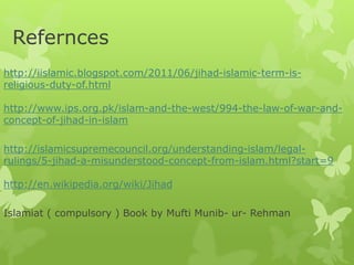 Refernces
http://iislamic.blogspot.com/2011/06/jihad-islamic-term-is-
religious-duty-of.html
http://www.ips.org.pk/islam-and-the-west/994-the-law-of-war-and-
concept-of-jihad-in-islam
http://islamicsupremecouncil.org/understanding-islam/legal-
rulings/5-jihad-a-misunderstood-concept-from-islam.html?start=9
http://en.wikipedia.org/wiki/Jihad
Islamiat ( compulsory ) Book by Mufti Munib- ur- Rehman
 