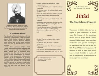 Jihad
The True Islamic Concept
The Promised Messiah
The Ahmadiyya Muslim Jama‘at, a worldwide
community was founded in 1889. Its founder,
Hadrat Mirza Ghulam Ahmad of Qadian,
India, claimed to be the Promised Reformer
whose advent was awaited under different
names and titles by the adherents of various
religions.
Under divine guidance, Hadrat Mirza
Ghulam made the revolutionary disclosure that
there was to appear only one such Reformer,
whose mission was to ultimately bring
humankind into the fold of one universal
religion. He also maintained that the Promised
Reformer was to appear, not in an independent
capacity, but as a subordinate to the Holy
Prophet of Islam, Hadrat Muhammad Mustafa,
(may peace and blessings of Allah be upon
him). His advent, he declared, would finally
usher a golden era of one universal religion
which for ages man had dreamt of and
yearned for.
Hadrat Mirza Ghulam Ahmad (1835-1908)
The Promised Messiah and Al-Imam Al-Mahdi
The Founder of the Ahmadiyya Muslim Jama‘at,
a worldwide Muslim community
Friends! Abandon the thoughts of “Jihad”
warfare now;
It is now forbidden to go to war for the sake of
your faith.
The Messiah who is the religious leader of the
faith has come;
Now is the end of all wars of violence for faith.
The light of God is now descending from
heavens;
It is now futile to issue an edict for battle and
fighting.
Muhammad (may peace and blessings of Allah
be upon him)—the Chosen Prophet—had
clearly stated that;
When the Second Advent of Jesus Christ takes
place, he would put a halt to fighting.
(Tuhfah-Golarviyah, Ruhani Khaza’in,vol. 17, p. 77,
1902)
My dear! The way to support faith is quite
different!
Not that you draw the sword if someone
disagrees!
Why do you need to draw the sword to support
your faith;
What survives on bloodshed cannot be faith.
(Tiryaq-ul-Qulub, Ruhani Khaza’in,vol. 15, p. 132, 1902)
For further information, please contact:
Ahmadiyya Muslim Jama‘at
www.alislam.org
The concept of Jihad in Islam has been a
subject of great controversy in recent
years. The Founder of the Ahmadiyya
Muslim Jama‘at, Hadrat Mirza Ghulam
Ahmad of Qadian, clearly stated more than
one hundred years ago that, according to
the teachings of the Holy Qur’an and the
Holy Prophet Muhammad (may peace and
blessings of Allah be upon him), use of
force is totally forbidden in matters of
faith. In this pamphlet, we are presenting a
few excerpts from his writings.
In the name of Allah,
Most Gracious, Ever Merciful
 