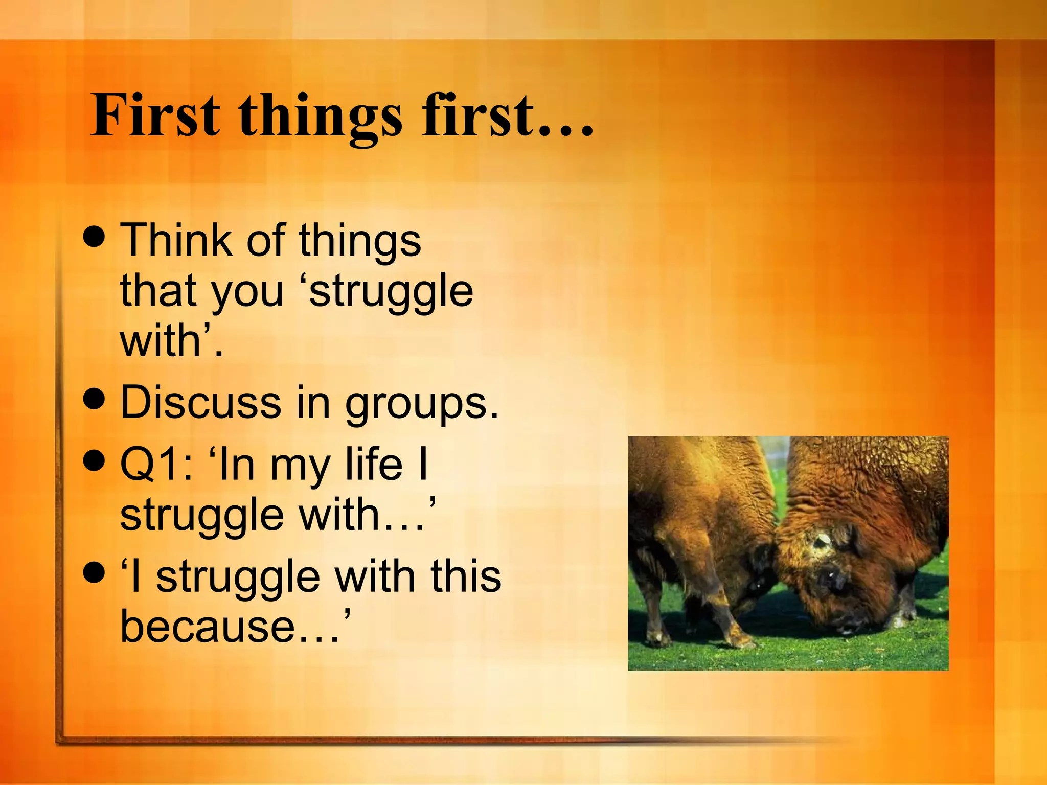 First things first… Think of things that you ‘struggle with’. Discuss in groups. Q1: ‘In my life I struggle with…’ ‘I struggle with this because…’ 