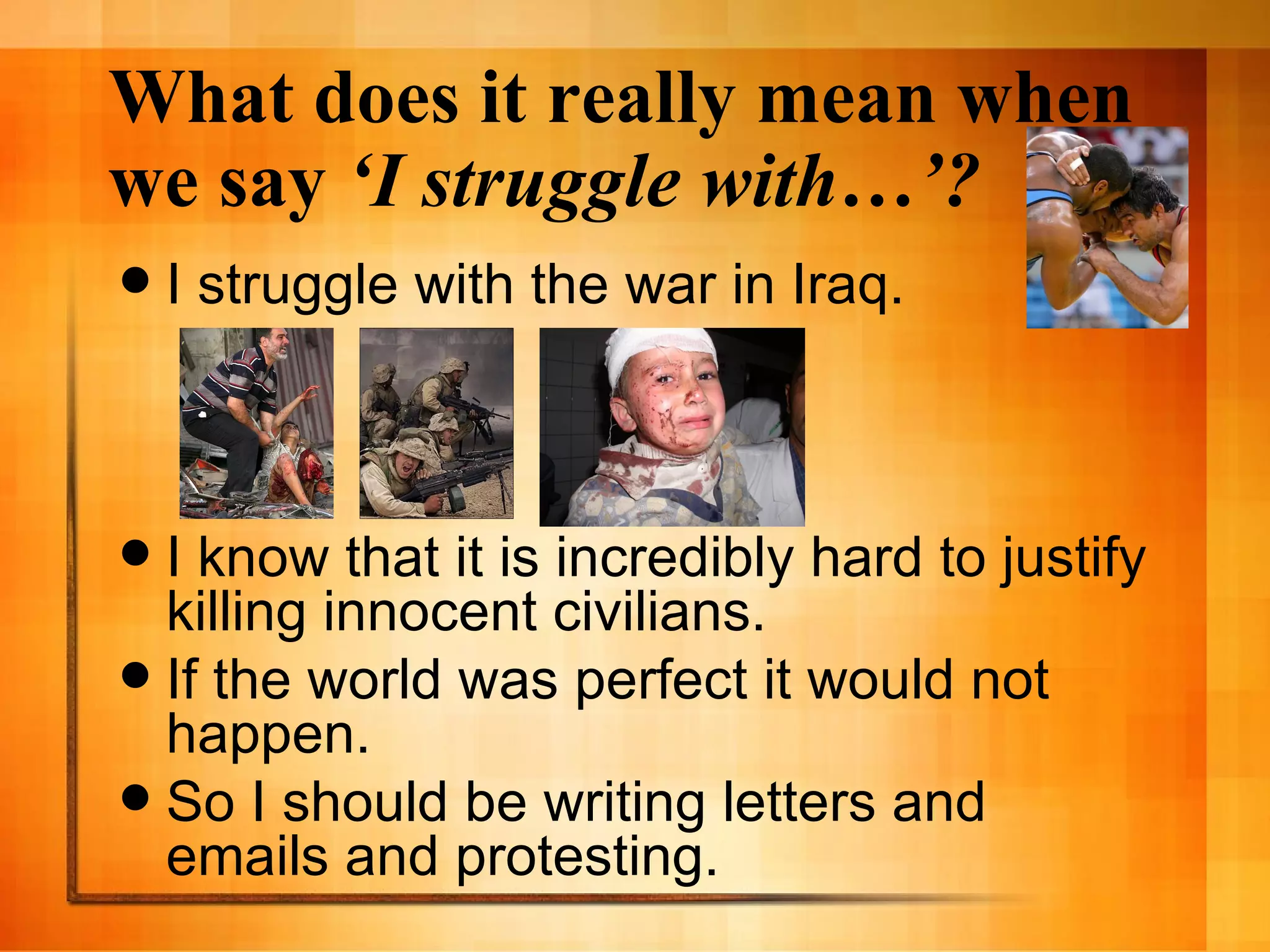 What does it really mean when we say  ‘I struggle with…’? I struggle with the war in Iraq. I know that it is incredibly hard to justify killing innocent civilians. If the world was perfect it would not happen. So I should be writing letters and emails and protesting. 