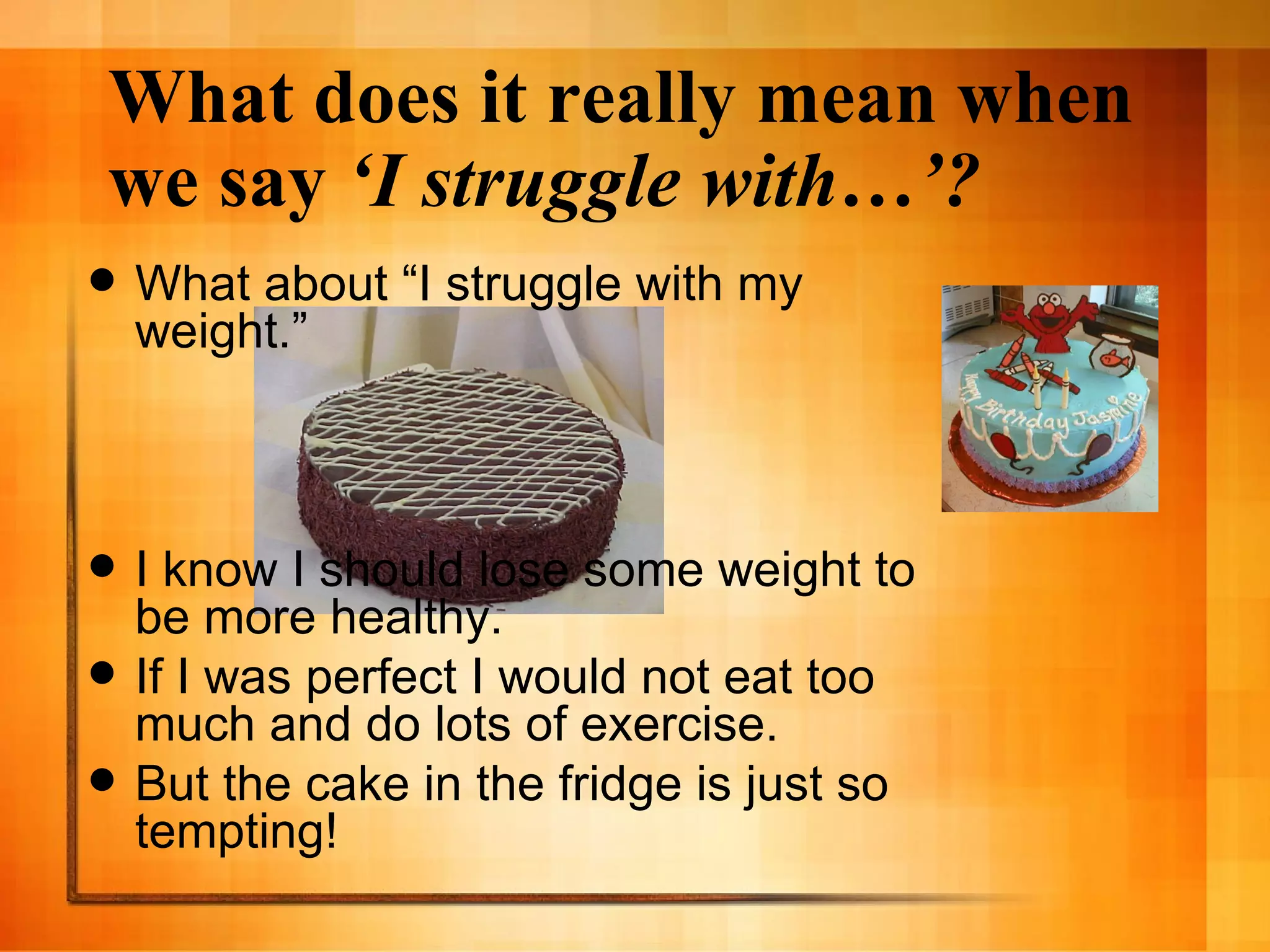 What does it really mean when we say  ‘I struggle with…’? What about “I struggle with my weight.” I know I should lose some weight to be more healthy. If I was perfect I would not eat too much and do lots of exercise. But the cake in the fridge is just so tempting! 