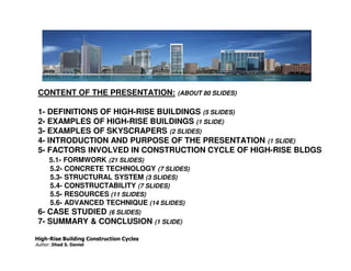 CONTENT OF THE PRESENTATION:            (ABOUT 80 SLIDES)


 1- DEFINITIONS OF HIGH-RISE BUILDINGS (5 SLIDES)
 2- EXAMPLES OF HIGH-RISE BUILDINGS (1 SLIDE)
 3- EXAMPLES OF SKYSCRAPERS (2 SLIDES)
 4- INTRODUCTION AND PURPOSE OF THE PRESENTATION (1 SLIDE)
 5- FACTORS INVOLVED IN CONSTRUCTION CYCLE OF HIGH-RISE BLDGS
      5.1- FORMWORK (21 SLIDES)
      5.2- CONCRETE TECHNOLOGY (7 SLIDES)
      5.3- STRUCTURAL SYSTEM (3 SLIDES)
      5.4- CONSTRUCTABILITY (7 SLIDES)
      5.5- RESOURCES (11 SLIDES)
      5.6- ADVANCED TECHNIQUE (14 SLIDES)
 6- CASE STUDIED (6 SLIDES)
 7- SUMMARY & CONCLUSION (1 SLIDE)

High-Rise Building Construction Cycles
Author: Jihad S. Daniel
 