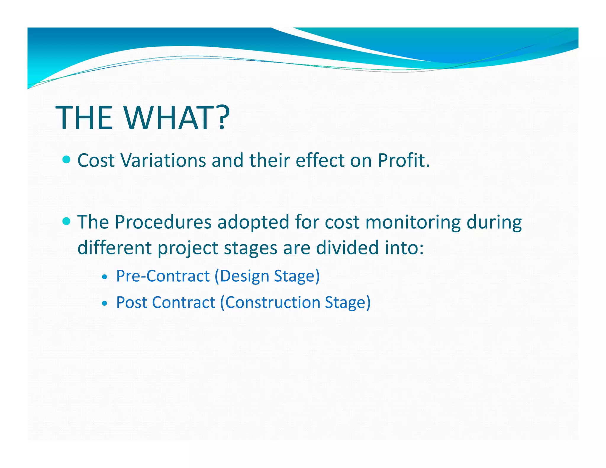 THE WHAT?
 Cost Variations and their effect on Profit.

 The Procedures adopted for cost monitoring during
 different project stages are divided into:
     Pre-Contract (Design Stage)
     Post Contract (Construction Stage)
 