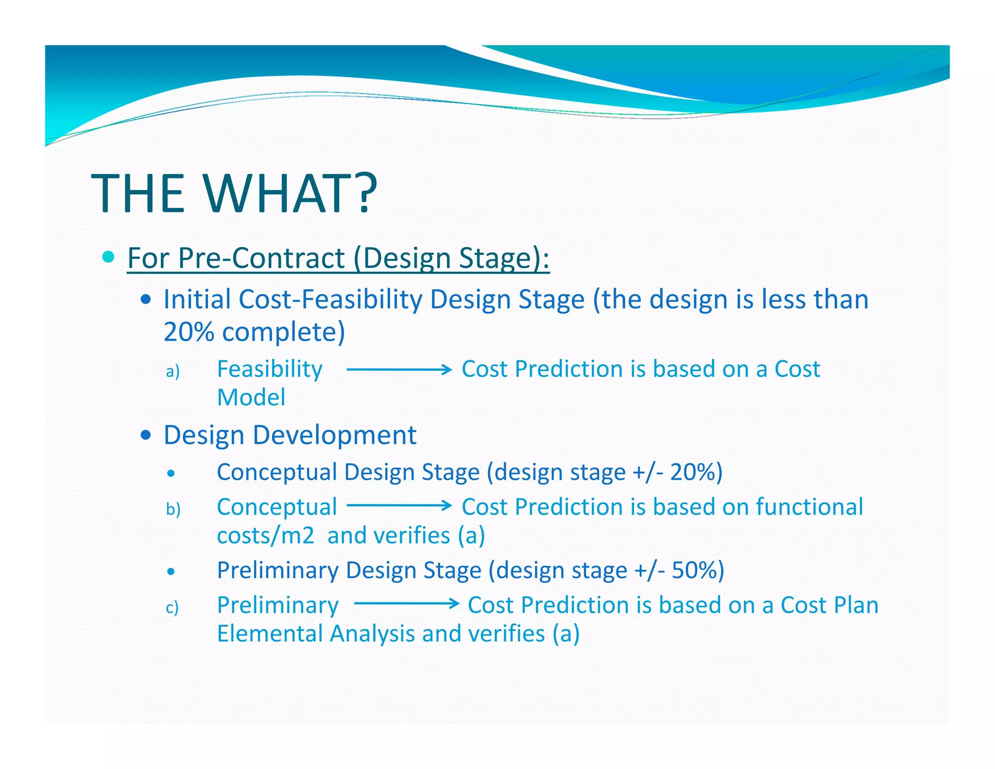 THE WHAT?
 For Pre-Contract (Design Stage):
   Initial Cost-Feasibility Design Stage (the design is less than
   20% complete)
   a)   Feasibility           Cost Prediction is based on a Cost
        Model
   Design Development
        Conceptual Design Stage (design stage +/- 20%)
   b)   Conceptual             Cost Prediction is based on functional
        costs/m2 and verifies (a)
        Preliminary Design Stage (design stage +/- 50%)
   c)   Preliminary            Cost Prediction is based on a Cost Plan
        Elemental Analysis and verifies (a)
 