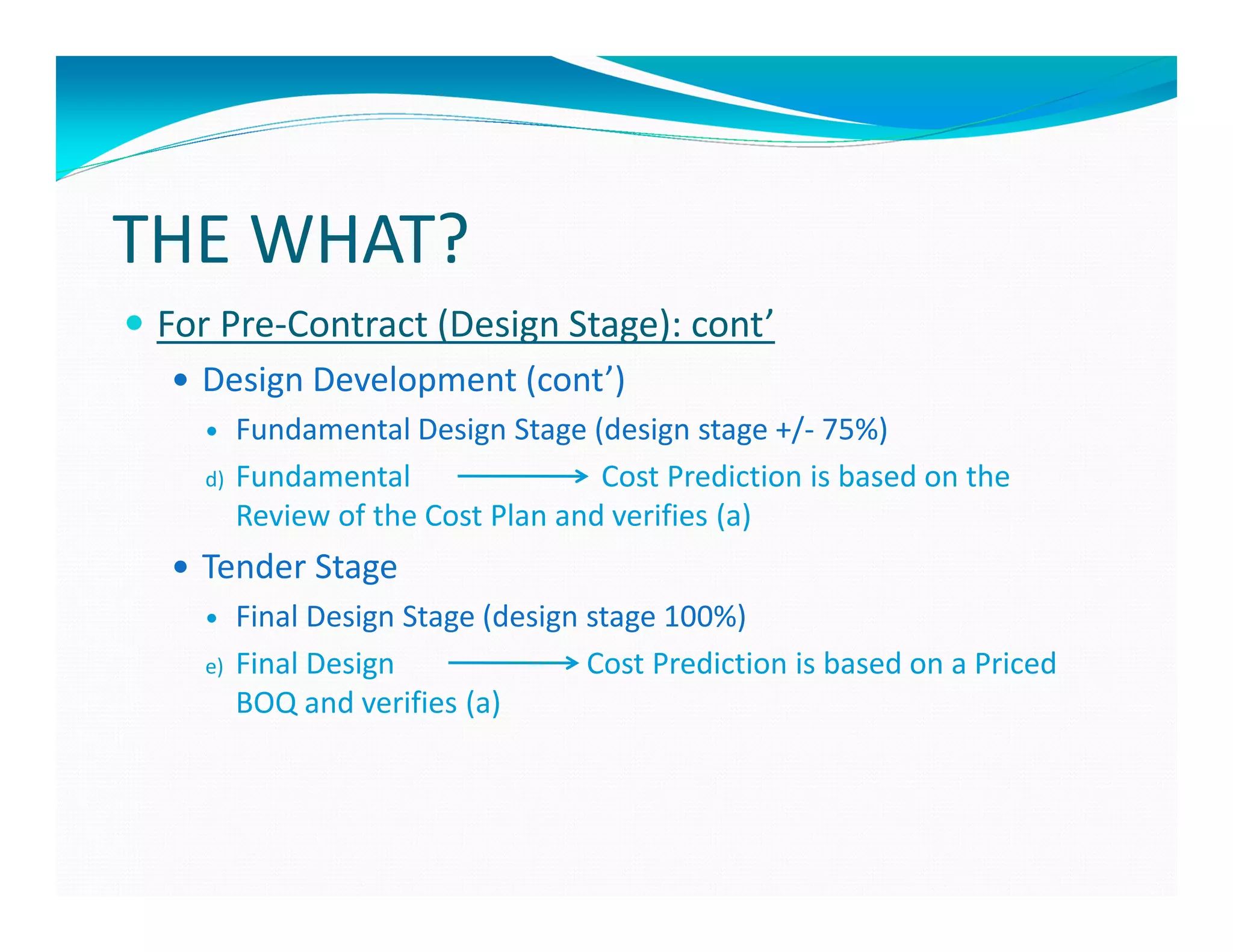 THE WHAT?
 For Pre-Contract (Design Stage): cont’
   Design Development (cont’)
        Fundamental Design Stage (design stage +/- 75%)
   d)   Fundamental                Cost Prediction is based on the
        Review of the Cost Plan and verifies (a)
   Tender Stage
        Final Design Stage (design stage 100%)
   e)   Final Design               Cost Prediction is based on a Priced
        BOQ and verifies (a)
 