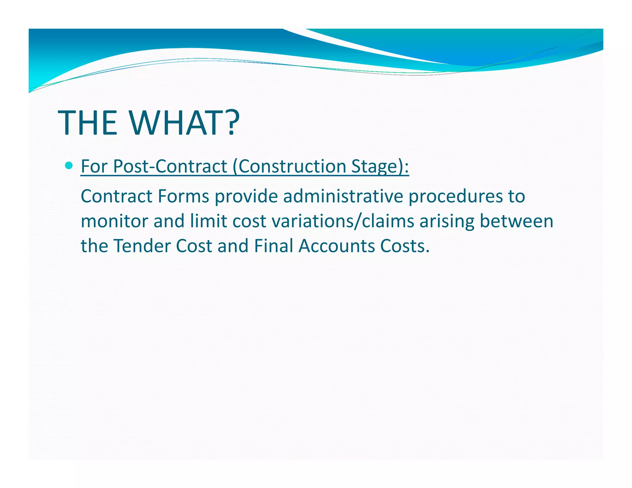 THE WHAT?
 For Post-Contract (Construction Stage):
 Contract Forms provide administrative procedures to
 monitor and limit cost variations/claims arising between
 the Tender Cost and Final Accounts Costs.
 