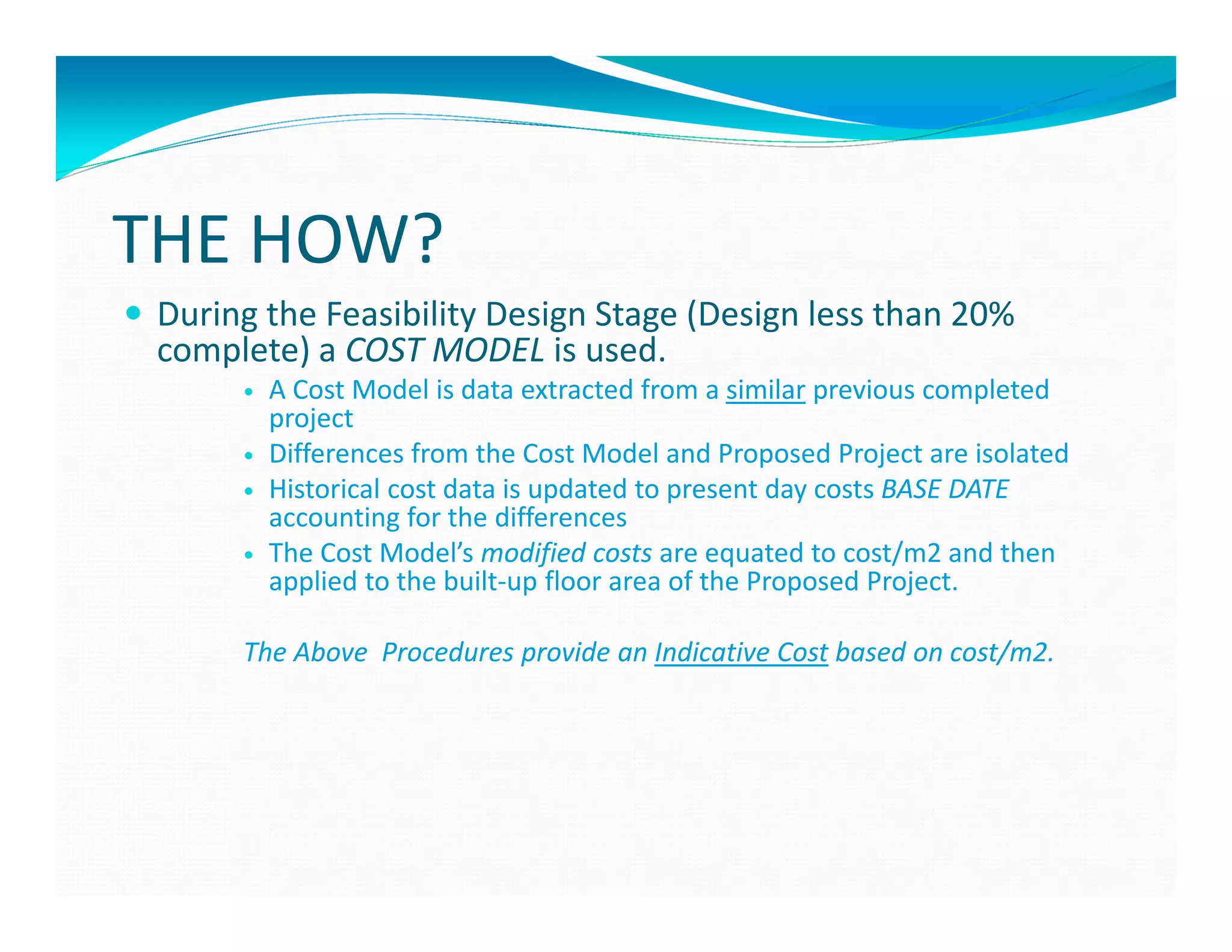 THE HOW?
 During the Feasibility Design Stage (Design less than 20%
 complete) a COST MODEL is used.
        A Cost Model is data extracted from a similar previous completed
        project
        Differences from the Cost Model and Proposed Project are isolated
        Historical cost data is updated to present day costs BASE DATE
        accounting for the differences
        The Cost Model’s modified costs are equated to cost/m2 and then
        applied to the built-up floor area of the Proposed Project.

      The Above Procedures provide an Indicative Cost based on cost/m2.
 