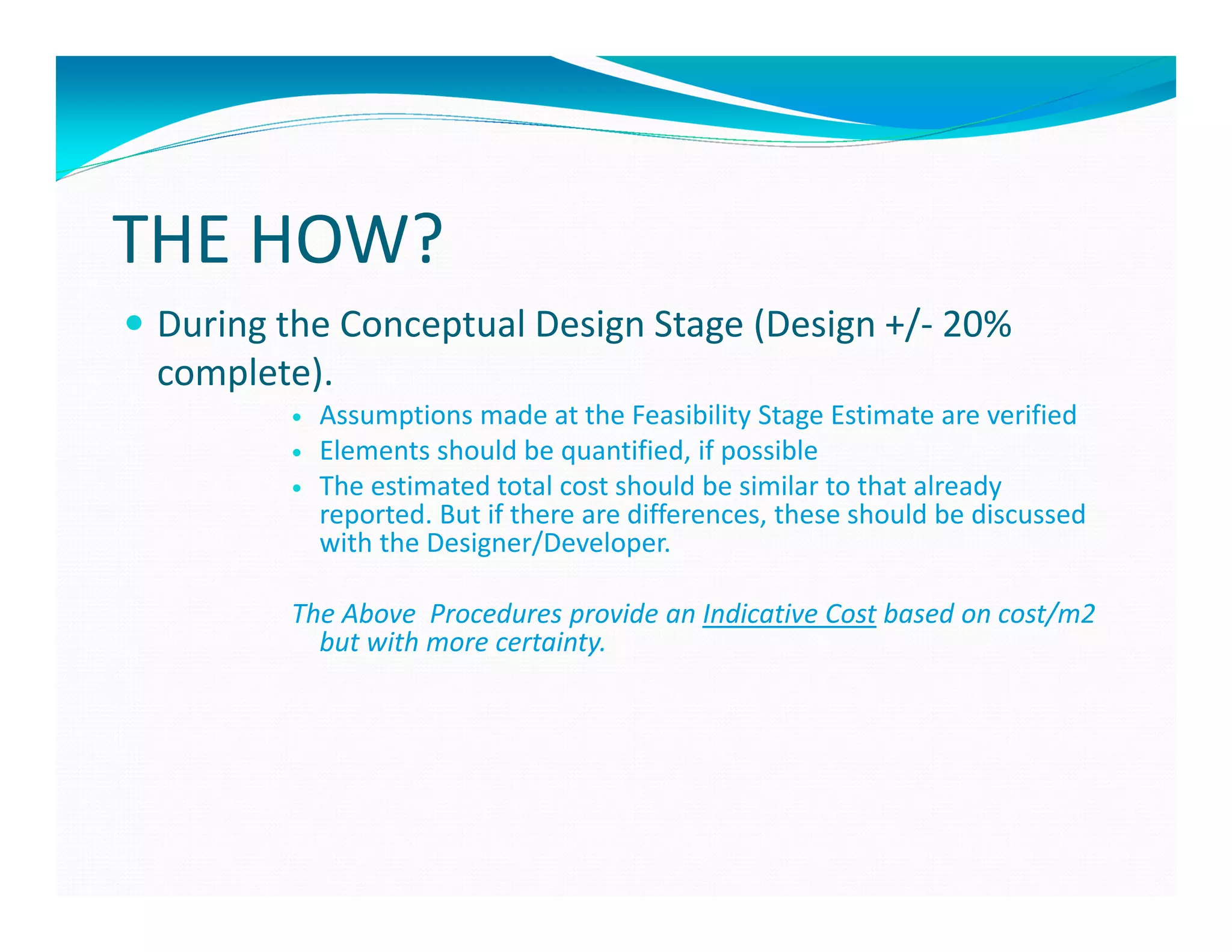 THE HOW?
 During the Conceptual Design Stage (Design +/- 20%
 complete).
          Assumptions made at the Feasibility Stage Estimate are verified
          Elements should be quantified, if possible
          The estimated total cost should be similar to that already
          reported. But if there are differences, these should be discussed
          with the Designer/Developer.

        The Above Procedures provide an Indicative Cost based on cost/m2
          but with more certainty.
 