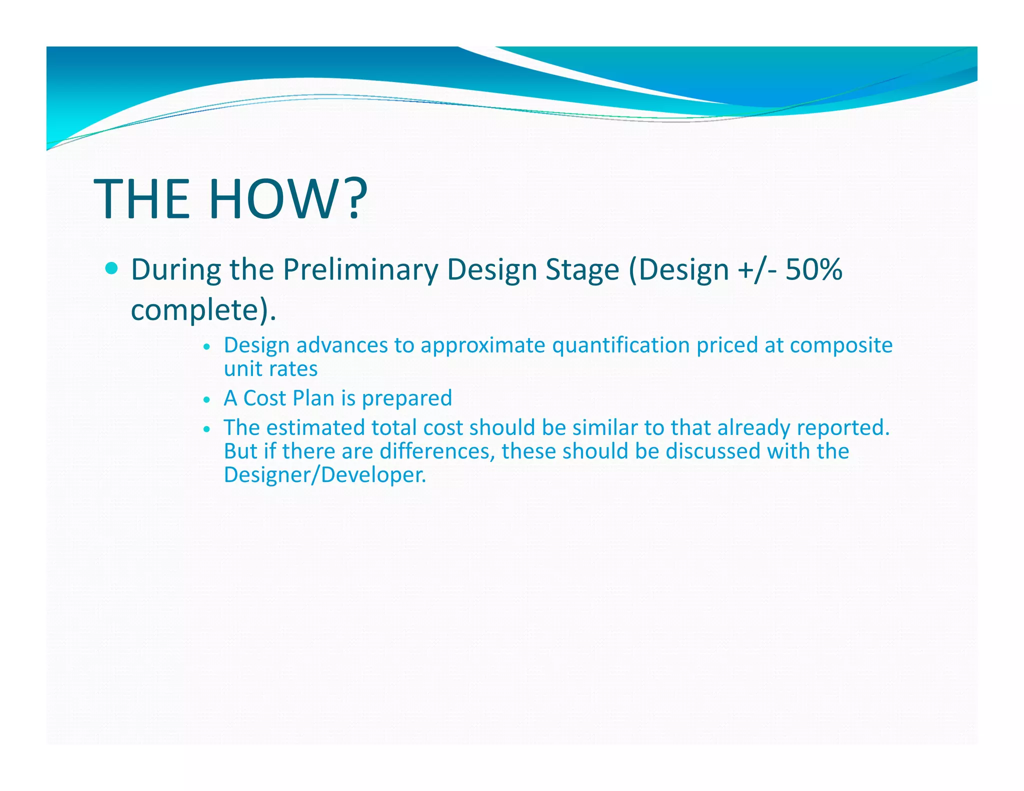 THE HOW?
 During the Preliminary Design Stage (Design +/- 50%
 complete).
       Design advances to approximate quantification priced at composite
       unit rates
       A Cost Plan is prepared
       The estimated total cost should be similar to that already reported.
       But if there are differences, these should be discussed with the
       Designer/Developer.
 