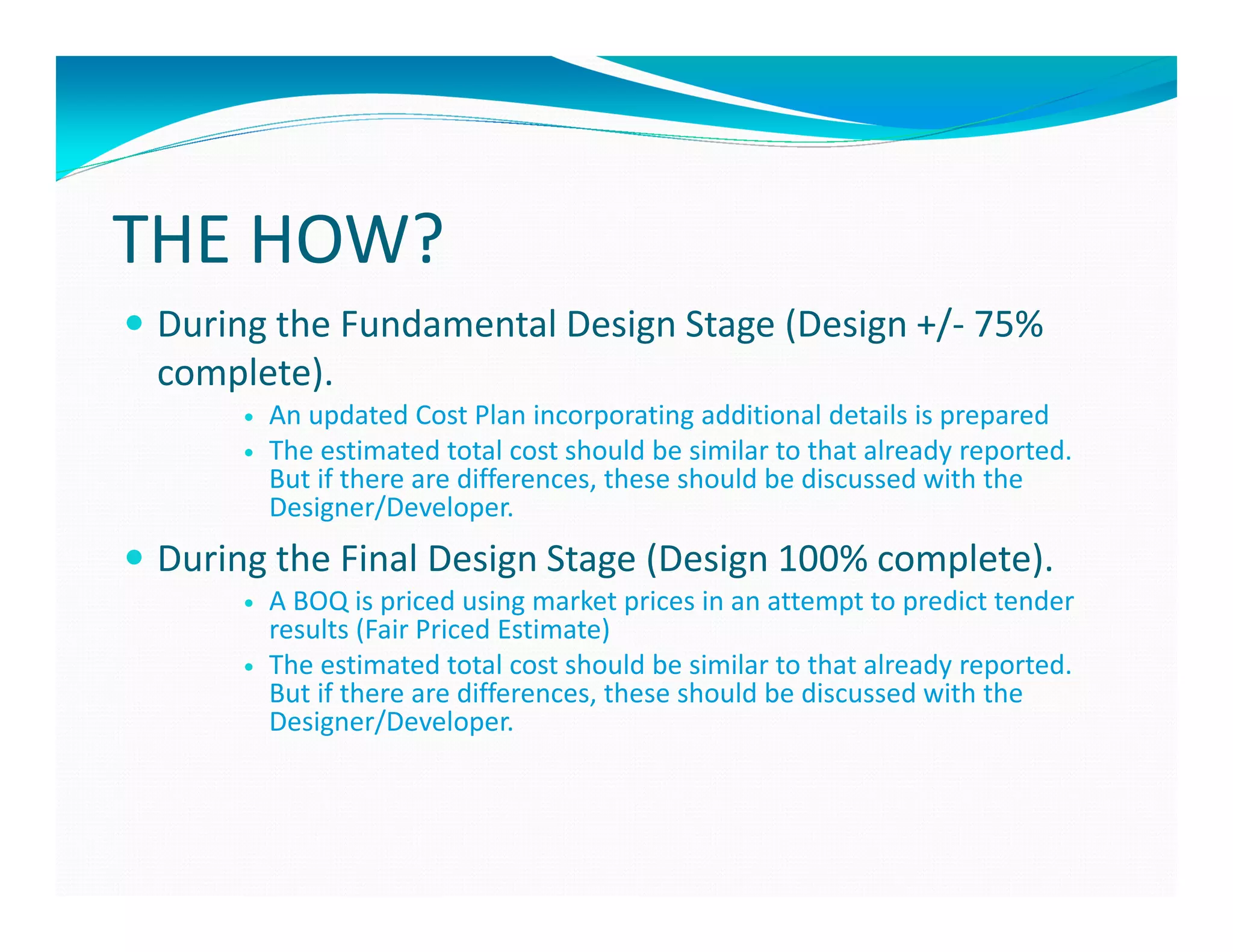 THE HOW?
 During the Fundamental Design Stage (Design +/- 75%
 complete).
       An updated Cost Plan incorporating additional details is prepared
       The estimated total cost should be similar to that already reported.
       But if there are differences, these should be discussed with the
       Designer/Developer.
 During the Final Design Stage (Design 100% complete).
       A BOQ is priced using market prices in an attempt to predict tender
       results (Fair Priced Estimate)
       The estimated total cost should be similar to that already reported.
       But if there are differences, these should be discussed with the
       Designer/Developer.
 