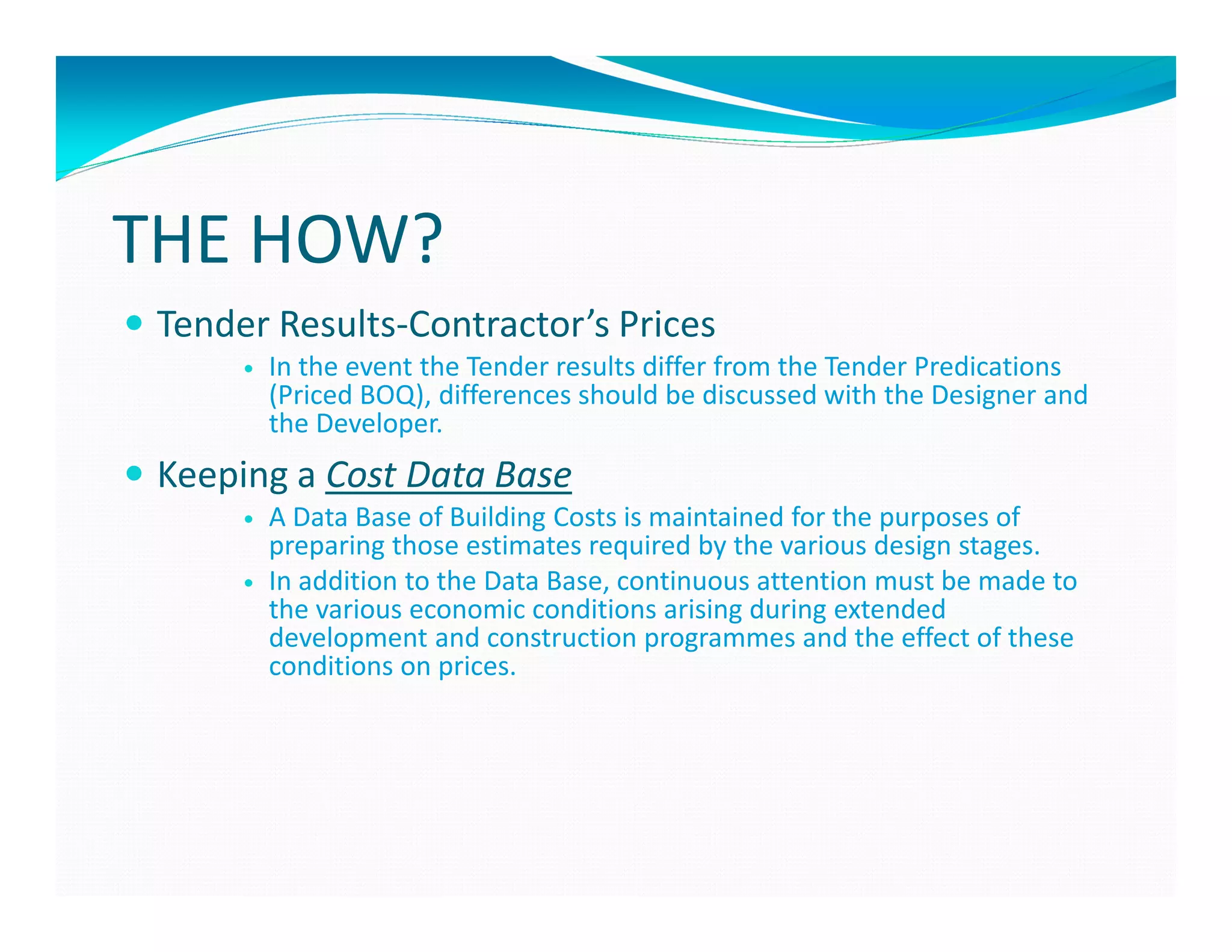 THE HOW?
 Tender Results-Contractor’s Prices
       In the event the Tender results differ from the Tender Predications
       (Priced BOQ), differences should be discussed with the Designer and
       the Developer.
 Keeping a Cost Data Base
       A Data Base of Building Costs is maintained for the purposes of
       preparing those estimates required by the various design stages.
       In addition to the Data Base, continuous attention must be made to
       the various economic conditions arising during extended
       development and construction programmes and the effect of these
       conditions on prices.
 