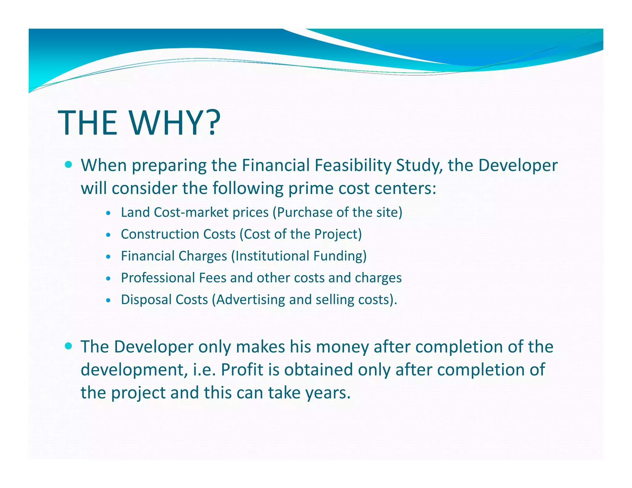 THE WHY?
 When preparing the Financial Feasibility Study, the Developer
 will consider the following prime cost centers:
      Land Cost-market prices (Purchase of the site)
      Construction Costs (Cost of the Project)
      Financial Charges (Institutional Funding)
      Professional Fees and other costs and charges
      Disposal Costs (Advertising and selling costs).


 The Developer only makes his money after completion of the
 development, i.e. Profit is obtained only after completion of
 the project and this can take years.
 