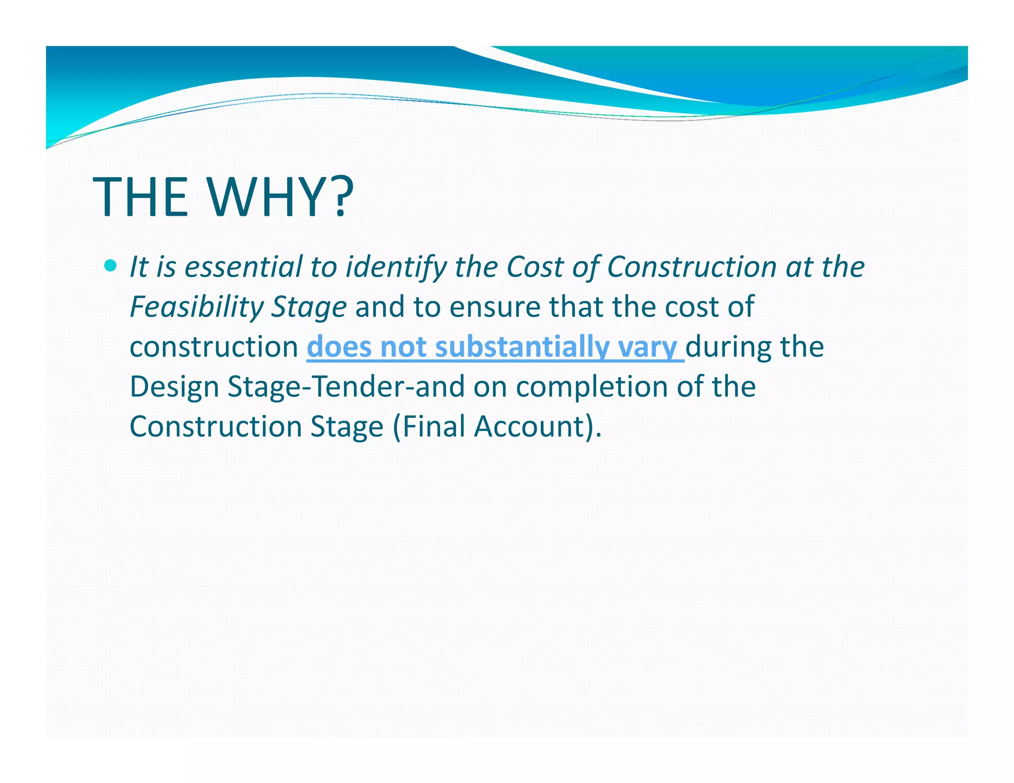 THE WHY?
 It is essential to identify the Cost of Construction at the
 Feasibility Stage and to ensure that the cost of
 construction does not substantially vary during the
 Design Stage-Tender-and on completion of the
 Construction Stage (Final Account).
 