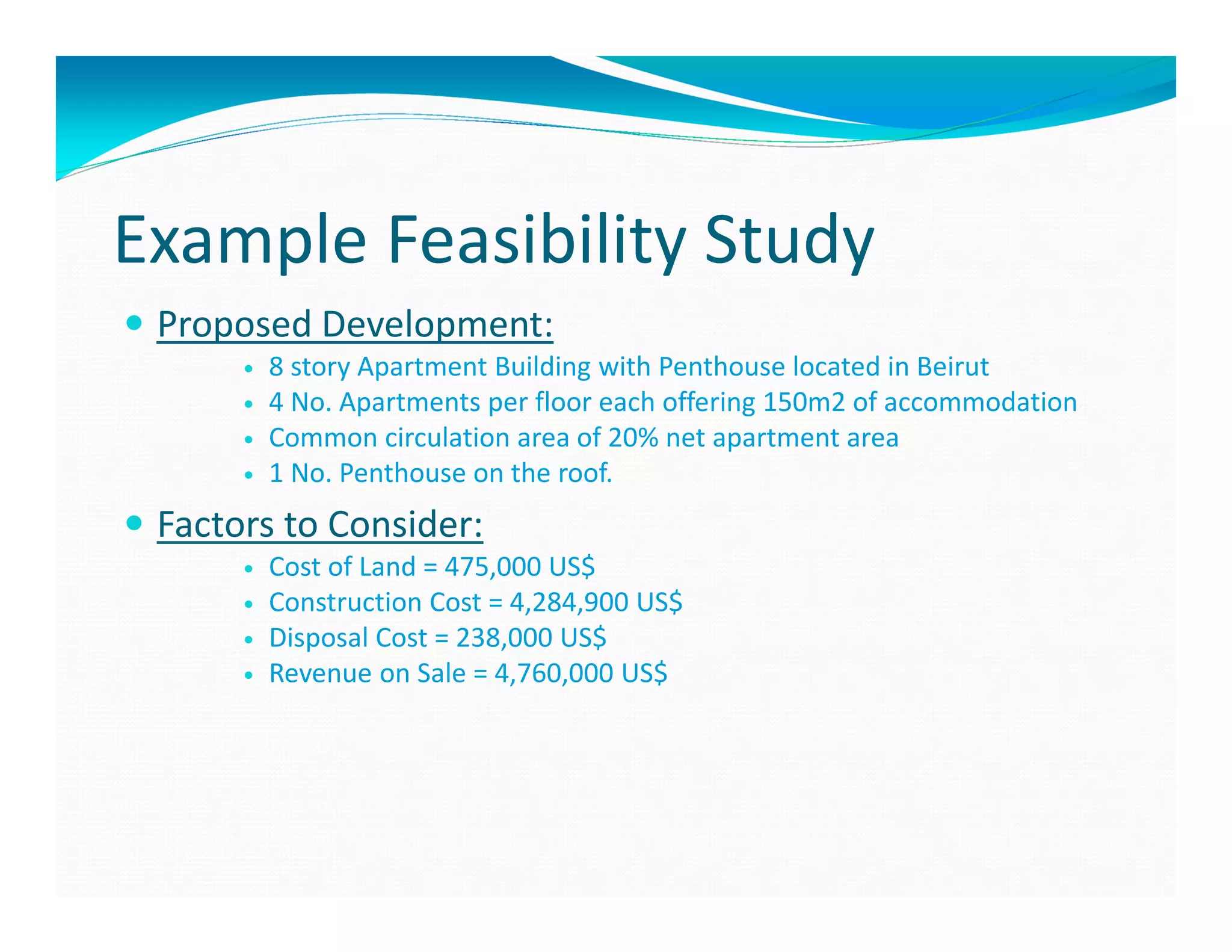 Example Feasibility Study
 Proposed Development:
       8 story Apartment Building with Penthouse located in Beirut
       4 No. Apartments per floor each offering 150m2 of accommodation
       Common circulation area of 20% net apartment area
       1 No. Penthouse on the roof.
 Factors to Consider:
       Cost of Land = 475,000 US$
       Construction Cost = 4,284,900 US$
       Disposal Cost = 238,000 US$
       Revenue on Sale = 4,760,000 US$
 