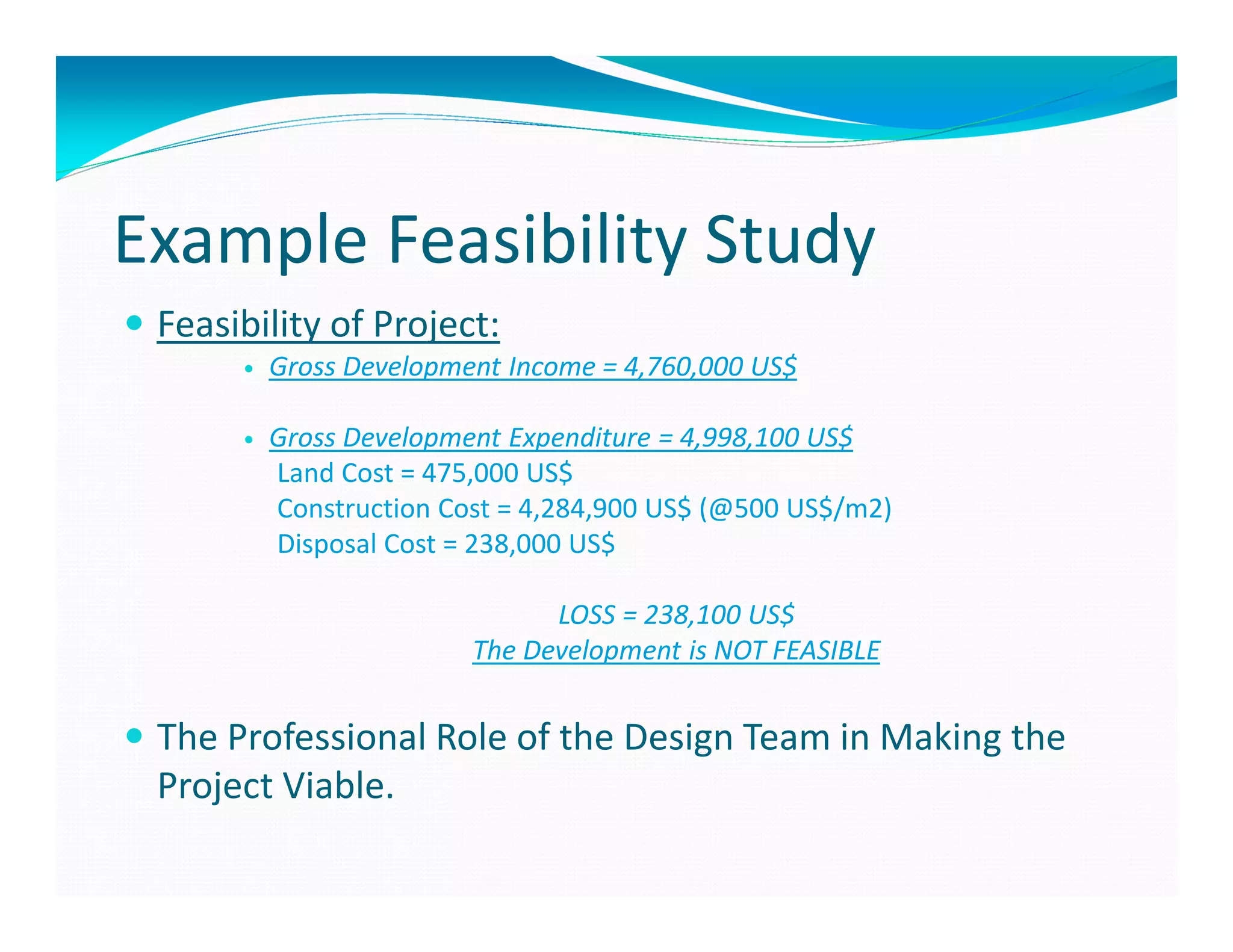 Example Feasibility Study
 Feasibility of Project:
        Gross Development Income = 4,760,000 US$

        Gross Development Expenditure = 4,998,100 US$
        Land Cost = 475,000 US$
        Construction Cost = 4,284,900 US$ (@500 US$/m2)
        Disposal Cost = 238,000 US$

                             LOSS = 238,100 US$
                       The Development is NOT FEASIBLE


 The Professional Role of the Design Team in Making the
 Project Viable.
 