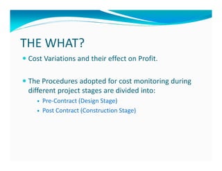 THE WHAT?
 Cost Variations and their effect on Profit.

 The Procedures adopted for cost monitoring during
 different project stages are divided into:
     Pre-Contract (Design Stage)
     Post Contract (Construction Stage)
 