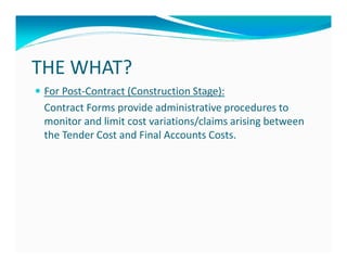 THE WHAT?
 For Post-Contract (Construction Stage):
 Contract Forms provide administrative procedures to
 monitor and limit cost variations/claims arising between
 the Tender Cost and Final Accounts Costs.
 