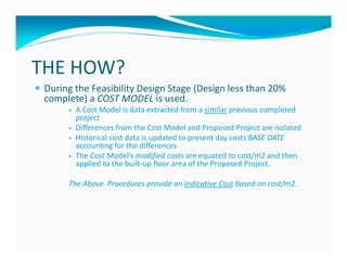 THE HOW?
 During the Feasibility Design Stage (Design less than 20%
 complete) a COST MODEL is used.
        A Cost Model is data extracted from a similar previous completed
        project
        Differences from the Cost Model and Proposed Project are isolated
        Historical cost data is updated to present day costs BASE DATE
        accounting for the differences
        The Cost Model’s modified costs are equated to cost/m2 and then
        applied to the built-up floor area of the Proposed Project.

      The Above Procedures provide an Indicative Cost based on cost/m2.
 