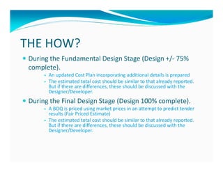 THE HOW?
 During the Fundamental Design Stage (Design +/- 75%
 complete).
       An updated Cost Plan incorporating additional details is prepared
       The estimated total cost should be similar to that already reported.
       But if there are differences, these should be discussed with the
       Designer/Developer.
 During the Final Design Stage (Design 100% complete).
       A BOQ is priced using market prices in an attempt to predict tender
       results (Fair Priced Estimate)
       The estimated total cost should be similar to that already reported.
       But if there are differences, these should be discussed with the
       Designer/Developer.
 
