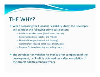 THE WHY?
 When preparing the Financial Feasibility Study, the Developer
 will consider the following prime cost centers:
      Land Cost-market prices (Purchase of the site)
      Construction Costs (Cost of the Project)
      Financial Charges (Institutional Funding)
      Professional Fees and other costs and charges
      Disposal Costs (Advertising and selling costs).


 The Developer only makes his money after completion of the
 development, i.e. Profit is obtained only after completion of
 the project and this can take years.
 