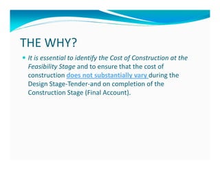 THE WHY?
 It is essential to identify the Cost of Construction at the
 Feasibility Stage and to ensure that the cost of
 construction does not substantially vary during the
 Design Stage-Tender-and on completion of the
 Construction Stage (Final Account).
 