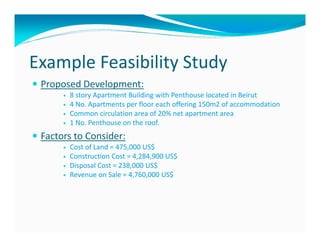 Example Feasibility Study
 Proposed Development:
       8 story Apartment Building with Penthouse located in Beirut
       4 No. Apartments per floor each offering 150m2 of accommodation
       Common circulation area of 20% net apartment area
       1 No. Penthouse on the roof.
 Factors to Consider:
       Cost of Land = 475,000 US$
       Construction Cost = 4,284,900 US$
       Disposal Cost = 238,000 US$
       Revenue on Sale = 4,760,000 US$
 