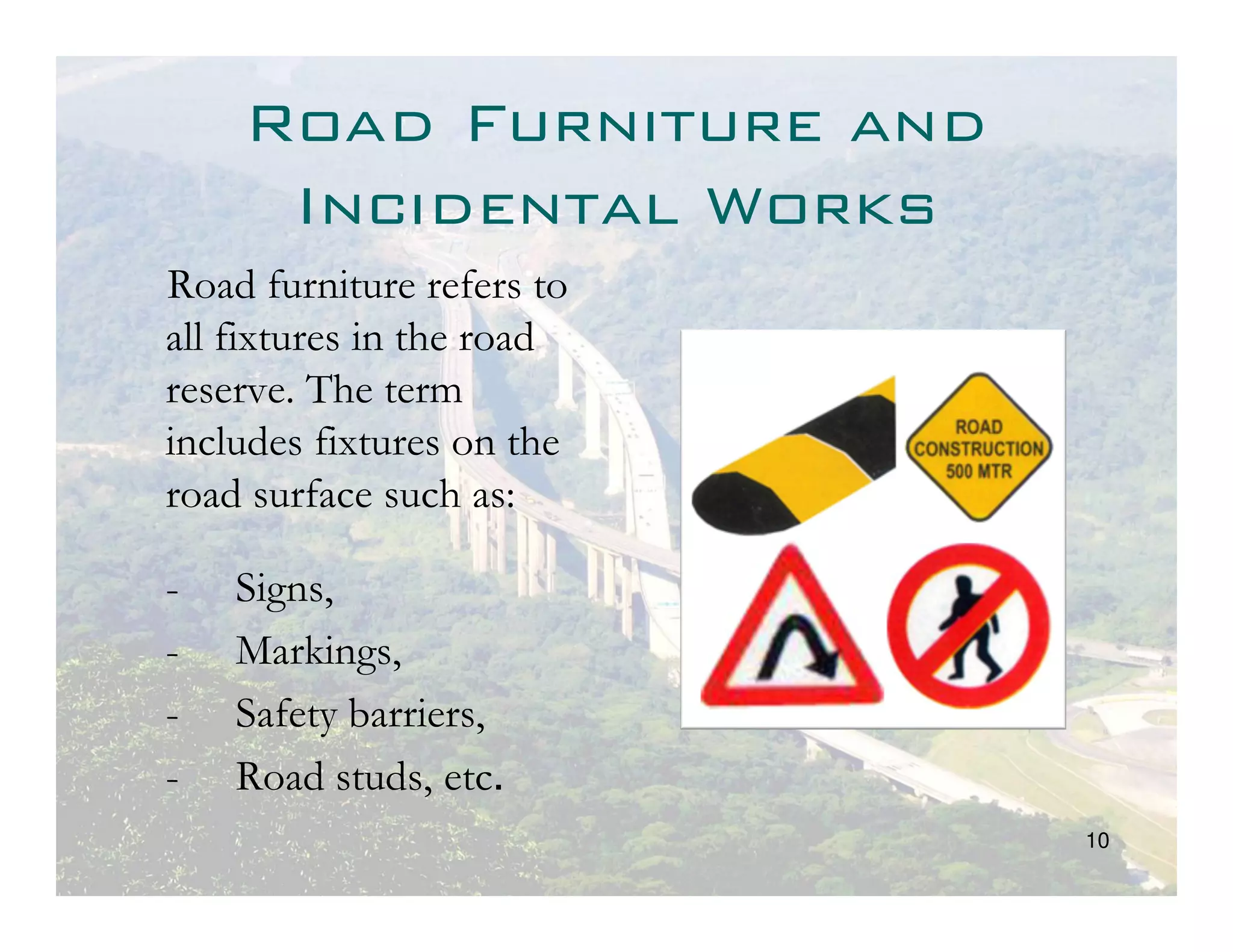 Road Furniture and
     Incidental Works
Road furniture refers to
all fixtures in the road
reserve. The term
includes fixtures on the
road surface such as:

-   Signs,
-   Markings,
-   Safety barriers,
-   Road studs, etc.
                           10
 