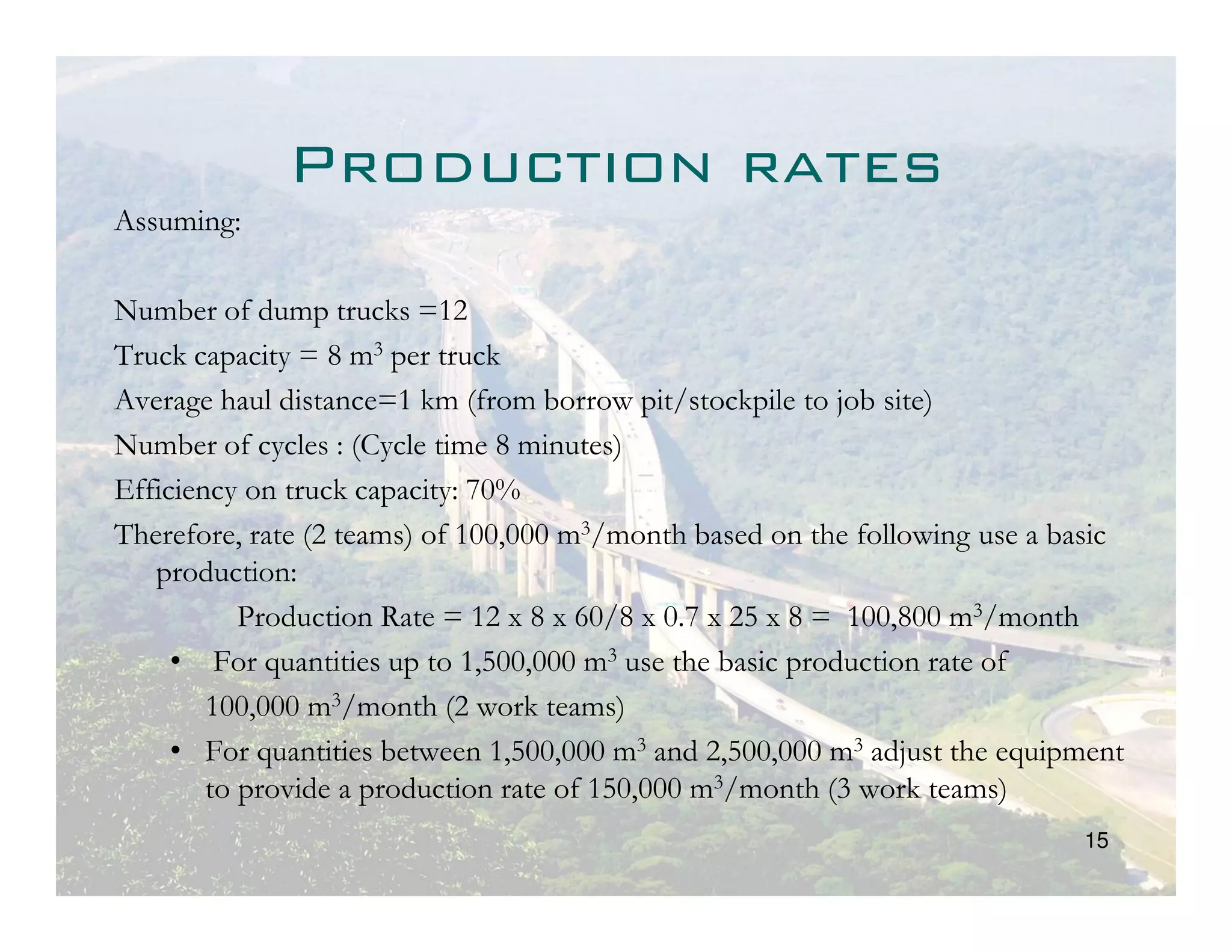 Production rates
Assuming:

Number of dump trucks =12
Truck capacity = 8 m3 per truck
Average haul distance=1 km (from borrow pit/stockpile to job site)
Number of cycles : (Cycle time 8 minutes)
Efficiency on truck capacity: 70%
Therefore, rate (2 teams) of 100,000 m3/month based on the following use a basic
   production:
           Production Rate = 12 x 8 x 60/8 x 0.7 x 25 x 8 = 100,800 m3/month
     • For quantities up to 1,500,000 m3 use the basic production rate of
        100,000 m3/month (2 work teams)
     • For quantities between 1,500,000 m3 and 2,500,000 m3 adjust the equipment
        to provide a production rate of 150,000 m3/month (3 work teams)
                                                                            15
 