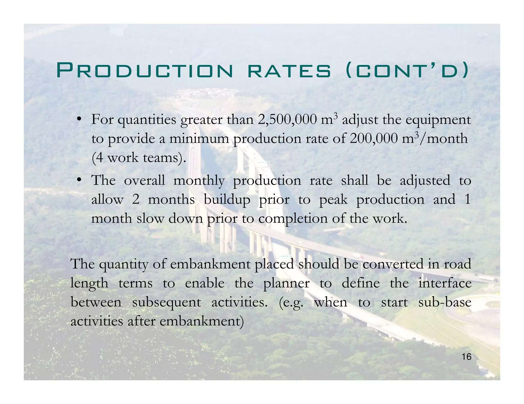 Production rates (cont’d)
 • For quantities greater than 2,500,000 m3 adjust the equipment
   to provide a minimum production rate of 200,000 m3/month
   (4 work teams).
 • The overall monthly production rate shall be adjusted to
   allow 2 months buildup prior to peak production and 1
   month slow down prior to completion of the work.

 The quantity of embankment placed should be converted in road
 length terms to enable the planner to define the interface
 between subsequent activities. (e.g. when to start sub-base
 activities after embankment)

                                                              16
 