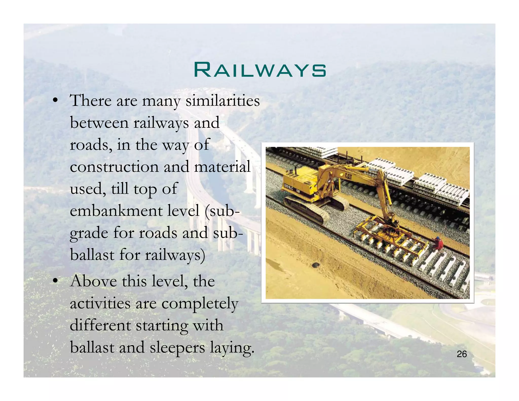 Railways
• There are many similarities
  between railways and
  roads, in the way of
  construction and material
  used, till top of
  embankment level (sub-
  grade for roads and sub-
  ballast for railways)
• Above this level, the
  activities are completely
  different starting with
  ballast and sleepers laying.   26
 
