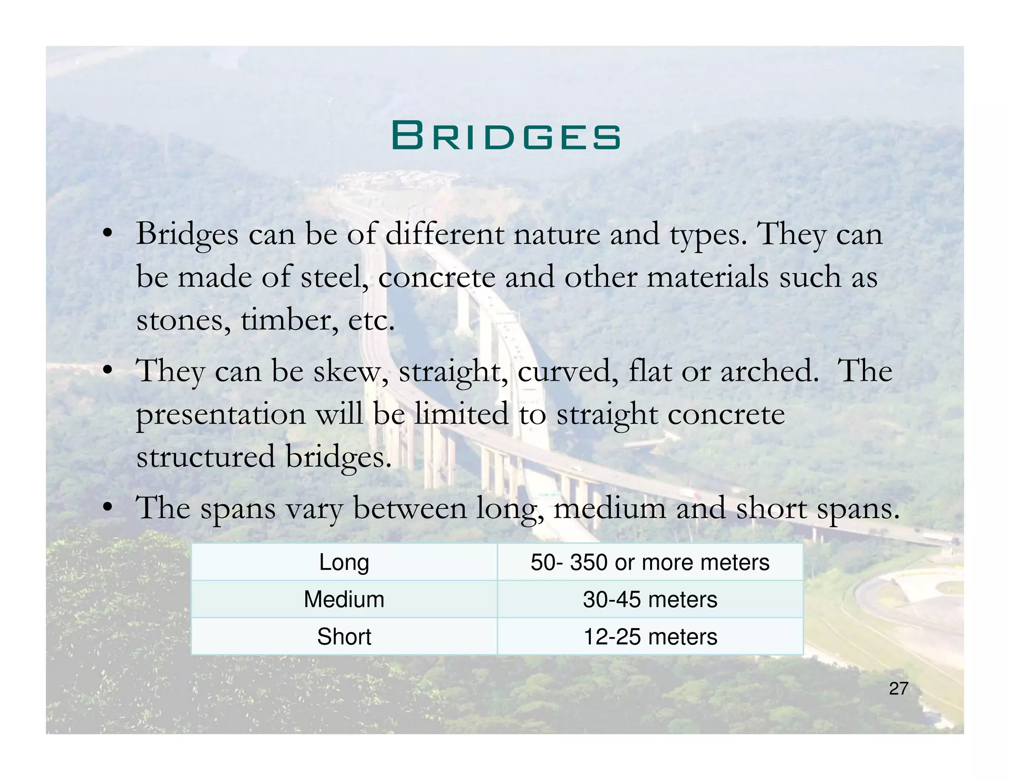 Bridges
• Bridges can be of different nature and types. They can
  be made of steel, concrete and other materials such as
  stones, timber, etc.
• They can be skew, straight, curved, flat or arched. The
  presentation will be limited to straight concrete
  structured bridges.
• The spans vary between long, medium and short spans.
               Long           50- 350 or more meters
              Medium              30-45 meters
               Short              12-25 meters

                                                        27
 